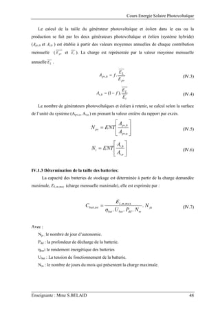 Cours Energie Solaire Photovoltaïque
Enseignante : Mme S.BELAID 48
Le calcul de la taille du générateur photovoltaïque et éolien dans le cas ou la
production se fait par les deux générateurs photovoltaïque et éolien (système hybride)
(Apv,h et At,h ) est établie à partir des valeurs moyennes annuelles de chaque contribution
mensuelle ( pv
E et t
E ). La charge est représentée par la valeur moyenne mensuelle
annuelle L
E .
pv
L
h
pv
E
E
f
A .
,  (IV.3)
t
L
h
t
E
E
f
A ).
1
(
, 
 (IV.4)
Le nombre de générateurs photovoltaïques et éolien à retenir, se calcul selon la surface
de l’unité du système (Apv,u, At,u ) en prenant la valeur entière du rapport par excès.









u
pv
h
pv
pv
A
A
ENT
N
,
,
(IV.5)







u
t
h
t
t
A
A
ENT
N
,
,
(IV.6)
IV.1.3 Détermination de la taille des batteries:
La capacité des batteries de stockage est déterminée à partir de la charge demandée
maximale, EL,m,max (charge mensuelle maximale), elle est exprimée par :
ja
m
dd
bat
bat
m
L
tot
batt N
N
P
U
E
C .
.
.
.
max
,
,
,

 (IV.7)
Avec :
Nja : le nombre de jour d’autonomie.
Pdd : la profondeur de décharge de la batterie.
ηbat: le rendement énergétique des batteries
Ubat : La tension de fonctionnement de la batterie.
Nm : le nombre de jours du mois qui présentent la charge maximale.
 