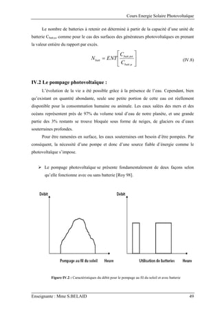 Cours Energie Solaire Photovoltaïque
Enseignante : Mme S.BELAID 49
Le nombre de batteries à retenir est déterminé à partir de la capacité d’une unité de
batterie Cbatt,u, comme pour le cas des surfaces des générateurs photovoltaïques en prenant
la valeur entière du rapport par excès.







u
batt
tot
batt
batt
C
C
ENT
N
,
,
(IV.8)
IV.2 Le pompage photovoltaïque :
L’évolution de la vie a été possible grâce à la présence de l’eau. Cependant, bien
qu’existant en quantité abondante, seule une petite portion de cette eau est réellement
disponible pour la consommation humaine ou animale. Les eaux salées des mers et des
océans représentent près de 97% du volume total d’eau de notre planète, et une grande
partie des 3% restants se trouve bloquée sous forme de neiges, de glaciers ou d’eaux
souterraines profondes.
Pour être ramenées en surface, les eaux souterraines ont besoin d’être pompées. Par
conséquent, la nécessité d’une pompe et donc d’une source fiable d’énergie comme le
photovoltaïque s’impose.
 Le pompage photovoltaïque se présente fondamentalement de deux façons selon
qu’elle fonctionne avec ou sans batterie [Roy 98].
Figure IV.2 : Caractéristiques du débit pour le pompage au fil du soleil et avec batterie
 