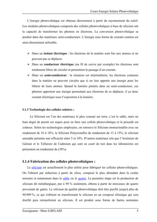 Cours Energie Solaire Photovoltaïque
Enseignante : Mme S.BELAID 5
L’énergie photovoltaïque est obtenue directement à partir du rayonnement du soleil.
Les modules photovoltaïques composés des cellules photovoltaïques à base de silicium ont
la capacité de transformer les photons en électrons. La conversion photovoltaïque se
produit dans des matériaux semi-conducteurs. L’énergie sous forme de courant continu est
ainsi directement utilisable.
 Dans un isolant électrique : les électrons de la matière sont liés aux atomes et ne
peuvent pas se déplacer.
 Dans un conducteur électrique (un fil de cuivre par exemple) les électrons sont
totalement libres de circuler et permettent le passage d’un courant.
 Dans un semi-conducteur : la situation est intermédiaire, les électrons contenus
dans la matière ne peuvent circuler que si on leur apporte une énergie pour les
libérer de leurs atomes. Quand la lumière pénètre dans un semi-conducteur, ces
photons apportent une énergie permettant aux électrons de se déplacer, il ya donc
courant électrique sous l’exposition à la lumière.
I.1.3 Technologie des cellules solaires :
Le Silicium est l’un des matériaux le plus courant sur terre, c’est le sable, mais un
haut degré de pureté est requis pour en faire une cellule photovoltaïque et le procédé est
coûteux. Selon les technologies employées, on retrouve le Silicium monocristallin avec un
rendement de 16 à 18%, le Silicium Polycristallin de rendement de 13 à 15%, le silicium
amorphe présente une efficacité entre 5 et 10%. D’autres matériaux tels que l’Arséniure de
Galium et le Tellurure de Cadmium qui sont en court de test dans les laboratoires est
présentent un rendement de (38%).
I.1.4 Fabrication des cellules photovoltaïques :
Le silicium est actuellement le plus utilisé pour fabriquer les cellules photovoltaïques.
On l'obtient par réduction à partir de silice, composé le plus abondant dans la croûte
terrestre et notamment dans le sable ou le quartz. La première étape est la production de
silicium dit métallurgique, pur à 98 % seulement, obtenu à partir de morceaux de quartz
provenant de galets. Le silicium de qualité photovoltaïque doit être purifié jusqu'à plus de
99,999 %, ce qui s'obtient en transformant le silicium en un composé chimique qui sera
distillé puis retransformé en silicium. Il est produit sous forme de barres nommées
 