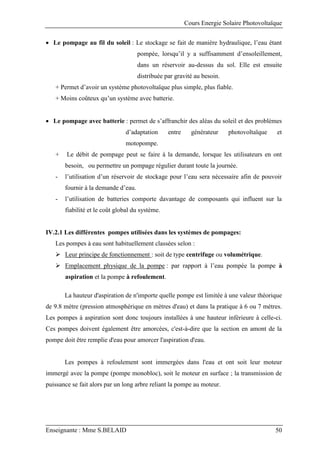 Cours Energie Solaire Photovoltaïque
Enseignante : Mme S.BELAID 50
 Le pompage au fil du soleil : Le stockage se fait de manière hydraulique, l’eau étant
pompée, lorsqu’il y a suffisamment d’ensoleillement,
dans un réservoir au-dessus du sol. Elle est ensuite
distribuée par gravité au besoin.
+ Permet d’avoir un système photovoltaïque plus simple, plus fiable.
+ Moins coûteux qu’un système avec batterie.
 Le pompage avec batterie : permet de s’affranchir des aléas du soleil et des problèmes
d’adaptation entre générateur photovoltaïque et
motopompe.
+ Le débit de pompage peut se faire à la demande, lorsque les utilisateurs en ont
besoin, ou permettre un pompage régulier durant toute la journée.
- l’utilisation d’un réservoir de stockage pour l’eau sera nécessaire afin de pouvoir
fournir à la demande d’eau.
- l’utilisation de batteries comporte davantage de composants qui influent sur la
fiabilité et le coût global du système.
IV.2.1 Les différentes pompes utilisées dans les systèmes de pompages:
Les pompes à eau sont habituellement classées selon :
 Leur principe de fonctionnement : soit de type centrifuge ou volumétrique.
 Emplacement physique de la pompe : par rapport à l’eau pompée la pompe à
aspiration et la pompe à refoulement.
La hauteur d'aspiration de n'importe quelle pompe est limitée à une valeur théorique
de 9.8 mètre (pression atmosphérique en mètres d'eau) et dans la pratique à 6 ou 7 mètres.
Les pompes à aspiration sont donc toujours installées à une hauteur inférieure à celle-ci.
Ces pompes doivent également être amorcées, c'est-à-dire que la section en amont de la
pompe doit être remplie d'eau pour amorcer l'aspiration d'eau.
Les pompes à refoulement sont immergées dans l'eau et ont soit leur moteur
immergé avec la pompe (pompe monobloc), soit le moteur en surface ; la transmission de
puissance se fait alors par un long arbre reliant la pompe au moteur.
 