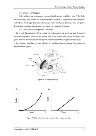 Cours Energie Solaire Photovoltaïque
Enseignante : Mme S.BELAID 51
 Les pompes centrifuges :
Elles utilisent les variations de vitesse du fluide pompé combinées avec l'effet de la
force centrifuge pour obtenir un accroissement de pression. L'énergie cinétique transmise
au fluide est fournie par la rotation d'une roue munie d'aubes ou d'ailettes, c'est une partie
de cette énergie qui est transformée en pression par réduction de vitesse.
Les caractéristiques des pompes centrifuges :
 Le couple d'entraînement de la pompe est pratiquement nul au démarrage, la pompe
tourne même par très faible ensoleillement, mais il faut une certaine vitesse du moteur pour
que la pression de l'eau soit suffisante pour sortir à l'extrémité du tuyau d'amenée d'eau.
 La puissance absorbée est bien adaptée aux modules photovoltaïques, fournissant un
bon rendement global.
Figure IV.3: Pompe centrifuge
Figure IV.4 : Courbes du couple et du débit d'une pompe centrifuge.
 