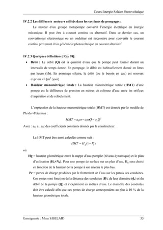 Cours Energie Solaire Photovoltaïque
Enseignante : Mme S.BELAID 53
IV.2.2 Les différents moteurs utilisés dans les systèmes de pompages :
Le moteur d’un groupe motopompe convertit l’énergie électrique en énergie
mécanique. Il peut être à courant continu ou alternatif. Dans ce dernier cas, un
convertisseur électronique ou un onduleur est nécessaire pour convertir le courant
continu provenant d’un générateur photovoltaïque en courant alternatif.
IV.2.3 Quelques définitions [Roy 98]:
 Débit : Le débit (Q) est la quantité d’eau que la pompe peut fournir durant un
intervalle de temps donné. En pompage, le débit est habituellement donné en litres
par heure (l/h). En pompage solaire, le débit (ou le besoin en eau) est souvent
exprimé en [m3
/jour].
 Hauteur manométrique totale : La hauteur manométrique totale (HMT) d’une
pompe est la différence de pression en mètres de colonne d’eau entre les orifices
d’aspiration et de refoulement.
L’expression de la hauteur manométrique totale (HMT) est donnée par le modèle de
Pleider-Peterman :
2
2
1
0 Q
a
Q
a
a
HMT 

 

Avec : a0, a1, a2: des coefficients constants donnés par le constructeur.
La HMT peut être aussi calculée comme suit :
)
1
( c
g P
H
HMT 

où
Hg = hauteur géométrique entre la nappe d’eau pompée (niveau dynamique) et le plan
d’utilisation (Hr+Nd). Pour une pompe de surface sur un plan d’eau, Hg sera choisi
en fonction de la hauteur de la pompe à son niveau le plus bas.
Pc = pertes de charge produites par le frottement de l’eau sur les parois des conduites.
Ces pertes sont fonction de la distance des conduites (D), de leur diamètre (dc) et du
débit de la pompe (Q) et s’expriment en mètres d’eau. Le diamètre des conduites
doit être calculé afin que ces pertes de charge correspondent au plus à 10 % de la
hauteur géométrique totale.
 