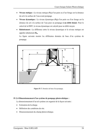 Cours Energie Solaire Photovoltaïque
Enseignante : Mme S.BELAID 54
 Niveau statique : Le niveau statique (Ns) d’un puits ou d’un forage est la distance
du sol à la surface de l’eau avant pompage.
 Niveau dynamique : Le niveau dynamique (Nd) d’un puits ou d’un forage est la
distance du sol à la surface de l’eau pour un pompage à un débit donné. Pour le
calcul de la HMT, le niveau dynamique est calculé pour un débit moyen.
 Rabattement : La différence entre le niveau dynamique et le niveau statique est
appelée rabattement Rm.
La figure suivante montre les différentes données de base d’un système de
pompage.
Figure IV.7: Données de base d’un pompage.
IV.2.4 Dimensionnement d’un système de pompage photovoltaïque :
Le dimensionnement d’un tel système est organisé de la façon suivante :
 Estimation de la charge.
 Définition des conditions du site.
 Dimensionnement du champ photovoltaïque.
 