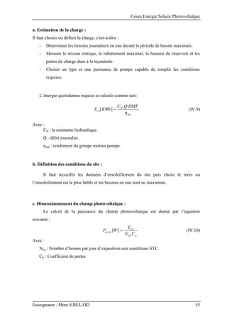Cours Energie Solaire Photovoltaïque
Enseignante : Mme S.BELAID 55
a. Estimation de la charge :
Il faut choisir ou définir la charge, c'est-à-dire :
- Déterminer les besoins journaliers en eau durant la période de besoin maximale.
- Mesurer le niveau statique, le rabattement maximal, la hauteur du réservoir et les
pertes de charge dues à la tuyauterie.
- Choisir un type et une puissance de pompe capable de remplir les conditions
requises.
L’énergie quotidienne requise se calcule comme suit:
mp
H
ch
HMT
Q
C
KWh
E

.
.
]
[  (IV.9)
Avec :
CH : la constante hydraulique.
Q : débit journalier.
ηmp : rendement du groupe moteur pompe.
b. Définition des conditions du site :
Il faut recueillir les données d’ensoleillement du site puis choisi le mois ou
l’ensoleillement est le plus faible et les besoins en eau sont au maximum.
c. Dimensionnement du champ photovoltaïque :
Le calcul de la puissance du champ photovoltaïque est donné par l’équation
suivante :
p
eq
ch
tot
pv
C
N
E
W
P
.
]
[
,  (IV.10)
Avec :
Neq : Nombre d’heures par jour d’exposition aux conditions STC.
Cp : Coefficient de pertes
 