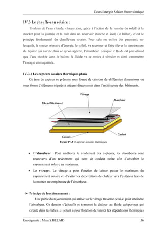 Cours Energie Solaire Photovoltaïque
Enseignante : Mme S.BELAID 56
IV.3 Le chauffe-eau solaire :
Produire de l’eau chaude, chaque jour, grâce à l’action de la lumière du soleil et la
stocker pour la journée et la nuit dans un réservoir étanche et isolé (le ballon), c’est le
principe fondamental du chauffe-eau solaire. Pour cela on utilise des panneaux sur
lesquels, la source primaire d’énergie, le soleil, va rayonner et faire élever la température
du liquide qui circule dans ce qu’on appelle, l’absorbeur. Lorsque le fluide est plus chaud
que l’eau stockée dans le ballon, le fluide va se mettre à circuler et ainsi transmettre
l’énergie emmagasinée.
IV.3.1 Les capteurs solaires thermiques plans
Ce type de capteur se présente sous forme de caissons de différentes dimensions ou
sous forme d’éléments séparés à intégrer directement dans l’architecture des bâtiments.
Figure IV.8 : Capteurs solaires thermiques
 L’absorbeur : Pour améliorer le rendement des capteurs, les absorbeurs sont
recouverts d’un revêtement qui sont de couleur noire afin d’absorber le
rayonnement solaire au maximum.
 Le vitrage : Le vitrage a pour fonction de laisser passer le maximum du
rayonnement solaire et d’éviter les déperditions de chaleur vers l’extérieur lors de
la montée en température de l’absorbeur.
 Principe de fonctionnement :
Une partie du rayonnement qui arrive sur le vitrage traverse celui-ci pour atteindre
l’absorbeur. Ce dernier s’échauffe et transmet la chaleur au fluide caloporteur qui
circule dans les tubes. L’isolant a pour fonction de limiter les déperditions thermiques
 