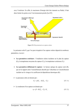 Cours Energie Solaire Photovoltaïque
Enseignante : Mme S.BELAID 57
avec l’extérieur. En effet, le maximum d’énergie doit être transmis au fluide, il faut
donc limiter les pertes avec l’environnement proche [Let 07].
Figure IV.9 Rayonnement sur capteur solaire.
La puissance utile Pu que l’on peut récupérer d’un capteur solaire dépend de nombreux
paramètres, à savoir :
 Les paramètres extérieurs : l’irradiation solaire incidente sur le plan du capteur
(Es), la température moyenne du capteur (Tm), la température extérieure (Te)
 Les paramètres définissant le capteur : le facteur optique du capteur noté (B),
qui est le rapport entre l’ensoleillement absorbé par l’absorbeur et l’ensoleillement
incident sur le vitrage et le coefficient de déperditions thermiques (K)
 La puissance utile est donnée par :
)
(
. e
m
s
u T
T
K
E
P 

  (IV.11)
 Le rendement d’un capteur est donnée par :
s
e
m E
T
T
K /
)
( 

 
 (IV.12)
 