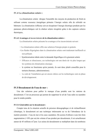 Cours Energie Solaire Photovoltaïque
Enseignante : Mme S.BELAID 58
IV.4 La climatisation solaire :
La climatisation solaire désigne l'ensemble des moyens de production de froid en
utilisant comme ressource énergétique primaire l’énergie solaire afin de refroidir un
bâtiment. La climatisation s'effectue soit en récupérant l’énergie électrique produite par les
panneaux photovoltaïques soit la chaleur solaire récupérée grâce à des capteurs solaires
thermiques,
IV.4.2 Avantages et inconvénients de la climatisation solaire :
La climatisation solaire présente les avantages et les inconvénients suivent :
+ La climatisation solaire offre une solution d’énergie propre et gratuite.
+Les fluides frigorigènes dans la climatisation solaire sont totalement inoffensifs et
non polluant.
+ Synchronisation idéale entre la demande frigorifique et le gisement solaire
+ Efficaces et silencieuses, ces technologies ont une durée de vie plus longue que
les systèmes de climatisation classique.
- le système ne fonctionne qu'en journée, ils sont donc plutôt conseillés pour le
tertiaire (bureaux, administrations).
- Le coût de l’installation qui est encore chères car les technologies sont en phase
de développement.
IV.5 Dessalement de l'eau de mer :
Une des solutions pour pallier le manque d’eau potable sont les stations de
dessalement. C’est un processus qui permet de supprimer le sel de l’eau salée ou saumâtre
pour le rendre potable.
IV.5.1 Généralités sur le dessalement :
Compte tenu de la situation actuelle de pression démographique et de réchauffement
climatique, le dessalement est une technique intéressante au vu de l’abondance de la
matière première : l’eau de mer et les eaux saumâtres. On assiste d’ailleurs à une très forte
augmentation (+10% par an) du volume d’eau produit par dessalement, il est actuellement
autour de 45 millions m3
/jour. Les usines de dessalement se multiplient dans de nombreux
 