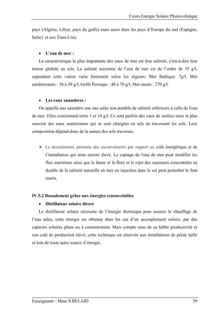 Cours Energie Solaire Photovoltaïque
Enseignante : Mme S.BELAID 59
pays (Algérie, Libye, pays du golfe) mais aussi dans les pays d’Europe du sud (Espagne,
Italie) et aux États-Unis.
 L’eau de mer :
La caractéristique la plus importante des eaux de mer est leur salinité, c'est-à-dire leur
teneur globale en sels. La salinité moyenne de l’eau de mer est de l’ordre de 35 g/l,
cependant cette valeur varie fortement selon les régions: Mer Baltique: 7g/l, Mer
méditerranée : 36 à 39 g/l, Golfe Persique : 40 à 70 g/l, Mer morte : 270 g/l.
 Les eaux saumâtres :
On appelle eau saumâtre une eau salée non potable de salinité inférieure à celle de l'eau
de mer. Elles contiennent entre 1 et 10 g/l. Ce sont parfois des eaux de surface mais le plus
souvent des eaux souterraines qui se sont chargées en sels en traversant les sols. Leur
composition dépend donc de la nature des sols traversés.
 Le dessalement, présente des inconvénients par rapport au coût énergétique et de
l’installation qui reste encore élevé. Le captage de l'eau de mer peut modifier les
flux maritimes ainsi que la faune et la flore et le rejet des saumures concentrées au
double de la salinité naturelle en mer ou injectées dans le sol peut perturber le font
marin.
IV.5.2 Dessalement grâce aux énergies renouvelables
 Distillateur solaire direct
Le distillateur solaire nécessite de l’énergie thermique pour assurer le chauffage de
l’eau salée, cette énergie est obtenue dans les cas d’un accouplement solaire, par des
capteurs solaires plans ou à concentration. Mais compte tenu de sa faible productivité et
son coût de production élevé, cette technique est réservée aux installations de petite taille
et loin de toute autre source d’énergie.
 