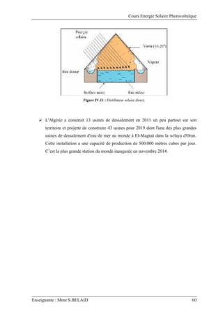 Cours Energie Solaire Photovoltaïque
Enseignante : Mme S.BELAID 60
Figure IV.11 : Distillateur solaire direct.
 L'Algérie a construit 13 usines de dessalement en 2011 un peu partout sur son
territoire et projette de construire 43 usines pour 2019 dont l'une des plus grandes
usines de dessalement d'eau de mer au monde à El-Magtaâ dans la wilaya d'Oran.
Cette installation a une capacité de production de 500.000 mètres cubes par jour.
C’est la plus grande station du monde inaugurée en novembre 2014.
 