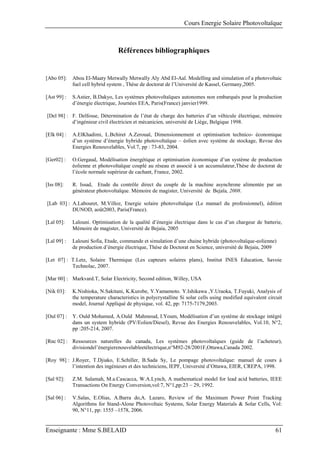 Cours Energie Solaire Photovoltaïque
Enseignante : Mme S.BELAID 61
Références bibliographiques
[Abo 05]: Abou El-Maaty Metwally Metwally Aly Abd El-Aal. Modelling and simulation of a photovoltaic
fuel cell hybrid system , Thèse de doctorat de l’Université de Kassel, Germany,2005.
[Ast 99] : S.Astier, B.Dakyo, Les systèmes photovoltaïques autonomes non embarqués pour la production
d’énergie électrique, Journées EEA, Paris(France) janvier1999.
[Del 98] : F. Delfosse, Détermination de l’état de charge des batteries d’un véhicule électrique, mémoire
d’ingénieur civil électricien et mécanicien, université de Liège, Belgique 1998.
[Elk 04] : A.ElKhadimi, L.Bchiret A.Zeroual, Dimensionnement et optimisation technico- économique
d’un système d’énergie hybride photovoltaïque – éolien avec système de stockage, Revue des
Energies Renouvelables, Vol.7, pp : 73-83, 2004.
[Ger02] : O.Gergaud, Modélisation énergétique et optimisation économique d’un système de production
éolienne et photovoltaïque couplé au réseau et associé à un accumulateur,Thèse de doctorat de
l’école normale supérieur de cachant, France, 2002.
[Iss 08]: R. Issad, Etude du contrôle direct du couple de la machine asynchrone alimentée par un
générateur photovoltaïque. Mémoire de magister, Université de Bejaïa, 2008.
[Lab 03] : A.Labouret, M.Villoz, Energie solaire photovoltaïque (Le manuel du professionnel), édition
DUNOD, août2003, Paris(France).
[Lal 05]: Lalouni. Optimisation de la qualité d’énergie électrique dans le cas d’un chargeur de batterie,
Mémoire de magister, Université de Bejaia, 2005
[Lal 09] : Lalouni Sofia, Etude, commande et simulation d’une chaine hybride (photovoltaïque-eolienne)
de production d’énergie électrique, Thése de Doctorat en Science, université de Bejaia, 2009
[Let 07] : T.Letz, Solaire Thermique (Les capteurs solaires plans), Institut INES Education, Savoie
Technolac, 2007.
[Mar 00] : Markvard.T, Solar Electricity, Second edition, Willey, USA
[Nik 03]: K.Nishioka, N.Sakitani, K.Kurobe, Y.Yamamoto. Y.Ishikawa ,Y.Uraoka, T.Fuyuki, Analysis of
the temperature characteristics in polycrystalline Si solar cells using modified equivalent circuit
model, Journal Appliqué de physique, vol. 42, pp: 7175-7179,2003.
[Oul 07] : Y. Ould Mohamed, A.Ould Mahmoud, I.Youm, Modélisation d’un système de stockage intégré
dans un system hybride (PV/Eolien/Diesel), Revue des Energies Renouvelables, Vol.10, N°2,
pp :205-214, 2007.
[Rnc 02] : Ressources naturelles du canada, Les systèmes photovoltaïques (guide de l’acheteur),
divisiondel’énergierenouvelableetélectrique,n°M92-28/2001F,Ottawa,Canada 2002.
[Roy 98] : J.Royer, T.Djiako, E.Schiller, B.Sada Sy, Le pompage photovoltaïque: manuel de cours à
l’intention des ingénieurs et des techniciens, IEPF, Université d’Ottawa, EIER, CREPA, 1998.
[Sal 92]: Z.M. Salamah, M.a.Cascacca, W.A.Lynch, A mathematical model for lead acid batteries, IEEE
Transactions On Energy Conversion,vol:7, N°1,pp:23 – 29, 1992.
[Sal 06] : V.Salas, E.Olias, A.Barra do,A. Lazaro, Review of the Maximum Power Point Tracking
Algorithms for Stand-Alone Photovoltaic Systems, Solar Energy Materials & Solar Cells, Vol:
90, N°11, pp: 1555 –1578, 2006.
 