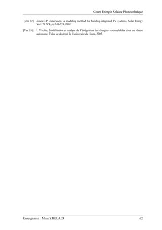 Cours Energie Solaire Photovoltaïque
Enseignante : Mme S.BELAID 62
[Und 02]: Jones.C.P Underwood, A modeling method for building-integrated PV systems, Solar Energy
Vol: 70 N°4, pp:349-359, 2002.
[Vec 05] : I. Vechiu, Modélisation et analyse de l’intégration des énergies renouvelables dans un réseau
autonome, Thèse de doctorat de l’université du Havre, 2005.
 