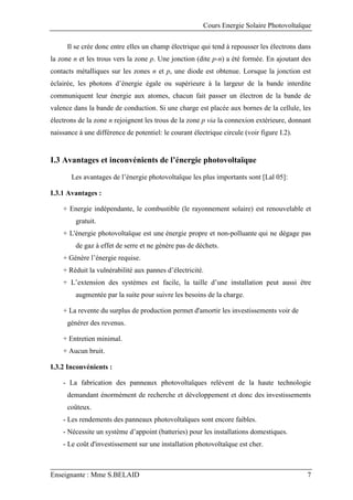 Cours Energie Solaire Photovoltaïque
Enseignante : Mme S.BELAID 7
Il se crée donc entre elles un champ électrique qui tend à repousser les électrons dans
la zone n et les trous vers la zone p. Une jonction (dite p-n) a été formée. En ajoutant des
contacts métalliques sur les zones n et p, une diode est obtenue. Lorsque la jonction est
éclairée, les photons d’énergie égale ou supérieure à la largeur de la bande interdite
communiquent leur énergie aux atomes, chacun fait passer un électron de la bande de
valence dans la bande de conduction. Si une charge est placée aux bornes de la cellule, les
électrons de la zone n rejoignent les trous de la zone p via la connexion extérieure, donnant
naissance à une différence de potentiel: le courant électrique circule (voir figure I.2).
I.3 Avantages et inconvénients de l’énergie photovoltaïque
Les avantages de l’énergie photovoltaïque les plus importants sont [Lal 05]:
I.3.1 Avantages :
+ Energie indépendante, le combustible (le rayonnement solaire) est renouvelable et
gratuit.
+ L'énergie photovoltaïque est une énergie propre et non-polluante qui ne dégage pas
de gaz à effet de serre et ne génère pas de déchets.
+ Génère l’énergie requise.
+ Réduit la vulnérabilité aux pannes d’électricité.
+ L’extension des systèmes est facile, la taille d’une installation peut aussi être
augmentée par la suite pour suivre les besoins de la charge.
+ La revente du surplus de production permet d'amortir les investissements voir de
générer des revenus.
+ Entretien minimal.
+ Aucun bruit.
I.3.2 Inconvénients :
- La fabrication des panneaux photovoltaïques relèvent de la haute technologie
demandant énormément de recherche et développement et donc des investissements
coûteux.
- Les rendements des panneaux photovoltaïques sont encore faibles.
- Nécessite un système d’appoint (batteries) pour les installations domestiques.
- Le coût d'investissement sur une installation photovoltaïque est cher.
 