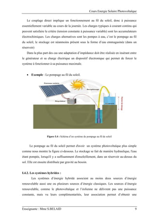 Cours Energie Solaire Photovoltaïque
Enseignante : Mme S.BELAID 9
Le couplage direct implique un fonctionnement au fil du soleil, donc à puissance
essentiellement variable au cours de la journée. Les charges typiques à courant continu qui
peuvent satisfaire le critère (tension constante à puissance variable) sont les accumulateurs
électrochimiques. Les charges alternatives sont les pompes à eau, c’est le pompage au fil
du soleil, le stockage est néanmoins présent sous la forme d’eau emmagasinée (dans un
réservoir)
Dans la plus part des cas une adaptation d’impédance doit être réalisée en insérant entre
le générateur et sa charge électrique un dispositif électronique qui permet de forcer le
système à fonctionner à sa puissance maximale.
 Exemple : Le pompage au fil du soleil.
Figure I.4 : Schéma d’un système de pompage au fil de soleil
Le pompage au fil du soleil permet d'avoir un système photovoltaïque plus simple
comme nous montre la figure ci-dessous. Le stockage se fait de manière hydraulique, l'eau
étant pompée, lorsqu'il y a suffisamment d'ensoleillement, dans un réservoir au-dessus du
sol. Elle est ensuite distribuée par gravité au besoin.
I.4.2. Les systèmes hybrides :
Les systèmes d’énergie hybride associent au moins deux sources d’énergie
renouvelable aussi une ou plusieurs sources d’énergie classiques. Les sources d’énergie
renouvelable, comme le photovoltaïque et l’éolienne ne délivrent pas une puissance
constante, mais vu leurs complémentarités, leur association permet d’obtenir une
 