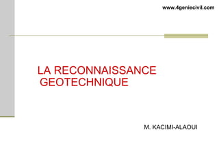 LA RECONNAISSANCE
GEOTECHNIQUE
M. KACIMI-ALAOUI
www.4geniecivil.com
 