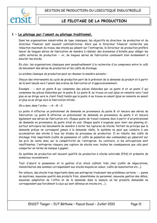 GESTION DE PRODUCTION OU LOGISTIQUE INDUSTRIELLE
ENSIT Tanger – IUT Béthune – Pascal Duval – Juillet 2010 Page 11
LE PILOTAGE DE LA PRODUCTION
1 - Le pilotage par l'amont ou pilotage traditionnel.
Dans les organisations industrielles de type classiques, les objectifs du directeur de production et du
directeur financier sont souvent contradictoires. Alors que le Directeur financier recherche une
réduction maximum du niveau des stocks qui pèsent sur l'entreprise, le Directeur de production préfère
lancer de longues séries de fabrication de manière à réaliser des économies d'échelle pour alléger les
coûts unitaires de production -- or, de longues séries de fabrication conduisent bien évidemment à
alourdir les stocks.
En clair, les organisations classiques sont perpétuellement à la recherche d'un compromis entre le coût
de lancement des séries de production et les coûts de stockage.
Le schéma classique de production peut se résumer la manière suivante :
Chacun des intervenants du cycle de production part de la prévision de la demande du produit et à partir
de là sont lancés vers l'amont des ordres de fabrication et d'approvisionnement.
Exemple : -- soit un poste B qui consomme des pièces élaborées par un poste A et un poste C qui
consomme les pièces élaborées par le poste B. Le poste B. se trouve en aval (plus on remonte vers l'aval
plus on se dirige vers le client final) tandis que le poste A se trouve en amont (plus on remonte en amont
et plus on se dirige vers la fabrication initiale.
On a donc dans l'ordre : --A --B --C
Le poste A effectue un prévisionnel de demande en provenance du poste B. et lancera ses séries de
fabrication. Le poste B effectue un prévisionnel de demande en provenance du poste C et lancera
également ses séries de fabrication etc. Chaque poste de travail raisonne donc à partir d'un prévisionnel
de demande en provenance du poste situé en aval. Chaque poste s'organise pour tenir son planning et,
surtout anticipera les lancements de manière à éviter les ruptures de stocks. Partant du principe que la
demande prévue ne correspond jamais à la demande réelle, le système ne peut que conduire à une
accumulation des stocks à tous les stades du processus de production. Il en résulte des coûts de
stockage très importants (coûts de possession et coûts de passation des commandes) qui pèseront sur
les prix de vente donc sur la compétitivité de l'entreprise. Au contraire, si les anticipations sont
insuffisantes, l'entreprise risquera une rupture de stocks avec toutes les conséquences que cela peut
comporter en terme de manque à gagner.
Ce système de production est souvent qualifié de production à stocks autorisés (PSA) et présente de
nombreux inconvénients :
Tout d'abord la possession et la gestion d'un stock coûtent très cher (coûts de négociations,
immobilisation des sommes correspondant aux stocks moyens en valeur, coûts de manutention etc...).
Par ailleurs, des stocks trop importants dans une entreprise traduisent des problèmes certains : -- panne
de machines, mauvaise qualité des produits finis, absentéisme du personnel, mauvaise gestion des délais,
mauvaise adaptation de l'offre et de la demande dans la mesure où les produits demandés ne
correspondent pas forcément à ceux qui sont détenus en stocks etc....).
 