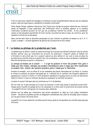 GESTION DE PRODUCTION OU LOGISTIQUE INDUSTRIELLE
ENSIT Tanger – IUT Béthune – Pascal Duval – Juillet 2010 Page 12
C'est la raison pour laquelle les managers occidentaux se sont progressivement aperçus que les Japonais
avaient, dans une large mesure, abandonné ce système traditionnel.
Selon Shigeo Shingo, ingénieur mécanicien chez Toyota puis chargé de projets industriels aux chantiers
navals de Nagasaki, la plus importante des différences entre le système japonais et le système
traditionnel occidental provient du fait que les occidentaux tolèrent les stocks ; ils les considèrent
comme un mal nécessaire permettant de faire tourner la production sans à-coups. Au contraire, pour les
Japonais, le stock est un mal absolu.
Nous verrons donc dans un deuxième paragraphe en quoi consiste le système du Kanban ou du J. A. T.
( juste, à temps) -- on parle également de gestion de la production en flux tendus.
2 - Le Kanban ou pilotage de la production par l'aval.
Le Kanban peut se définir comme un mode de pilotage de la production destiné à éliminer tous les stocks
inutiles, surtout ceux qui concernent les en-cours de production. L'objectif global du Kanban est
d'atteindre le zéro stock que l'on a souvent associé au zéro défaut et ceci avec la mise en place de
procédures de contrôle total de la qualité. Pour les occidentaux, la mise en place du Kanban à représenté
dans les entreprises une petite « révolution ».
Le principe du Kanban est le suivant : -- il s'agit de produire et livrer des produits finis juste à
temps pour être vendus, fabriquer des produits intermédiaires juste à temps pour être transformés
en produits finis, acheter des matières premières juste à temps pour la fabrication.
Prenons un exemple : soit un atelier B. et qui consomme des pièces fabriquées par un atelier A. Lorsque
B. utilise un container de pièces fabriquées par A, il détache de ce container une étiquette (Kanban en
japonais) qu'il renvoie à l'atelier A. Cette étiquette représente en quelque sorte un ordre de fabrication
donné à l'atelier A pour un container de pièces et seulement un container de pièces !
Le poste A ne peut fabriquer plus de containers qu'il n'a de Kanbans.
On voit donc sur le plan pratique qu'il s'agit de renverser l'ordre dans lequel le lancement prend effet.
Chaque poste travaille en quelque sorte à la commande et on évite ainsi la constitution de stocks inutiles
- la compétitivité de l'entreprise s'en trouvera donc améliorée.
Notons tout de même que l'élimination des stocks représente un idéal qui n'est jamais totalement
atteint - toutefois le système permet un allègement considérable des coûts de stockage dans la mesure
où il ne peut exister de stocks morts.
La qualité s'en trouve améliorée, les délais seront mieux gérés et les systèmes de contrôle beaucoup plus
efficaces.
 