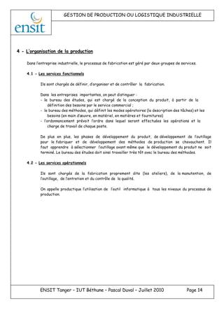 GESTION DE PRODUCTION OU LOGISTIQUE INDUSTRIELLE
ENSIT Tanger – IUT Béthune – Pascal Duval – Juillet 2010 Page 14
4 - L’organisation de la production
Dans l’entreprise industrielle, le processus de fabrication est géré par deux groupes de services.
4.1 - Les services fonctionnels
Ils sont chargés de définir, d’organiser et de contrôler la fabrication.
Dans les entreprises importantes, on peut distinguer :
- le bureau des études, qui est chargé de la conception du produit, à partir de la
définition des besoins par le service commercial ;
- le bureau des méthodes, qui définit les modes opératoires (la description des tâches) et les
besoins (en main d’œuvre, en matériel, en matières et fournitures)
- l’ordonnancement prévoit l’ordre dans lequel seront effectuées les opérations et la
charge de travail de chaque poste.
De plus en plus, les phases de développement du produit, de développement de l’outillage
pour le fabriquer et de développement des méthodes de production se chevauchent. Il
faut apprendre à sélectionner l’outillage avant même que le développement du produit ne soit
terminé. Le bureau des études doit ainsi travailler très tôt avec le bureau des méthodes.
4.2 - Les services opérationnels
Ils sont chargés de la fabrication proprement dite (les ateliers), de la manutention, de
l’outillage, de l’entretien et du contrôle de la qualité.
On appelle productique l’utilisation de l’outil informatique à tous les niveaux du processus de
production.
 