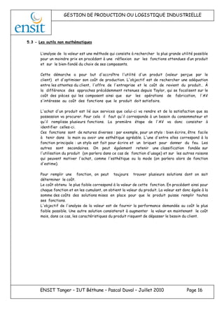 GESTION DE PRODUCTION OU LOGISTIQUE INDUSTRIELLE
ENSIT Tanger – IUT Béthune – Pascal Duval – Juillet 2010 Page 16
5.3 - Les outils non mathématiques
L’analyse de la valeur est une méthode qui consiste à rechercher la plus grande utilité possible
pour un moindre prix en procédant à une réflexion sur les fonctions attendues d’un produit
et sur le bien-fondé du choix de ses composants.
Cette démarche a pour but d'accroître l'utilité d'un produit (valeur perçue par le
client) et d'optimiser son coût de production. L'objectif est de rechercher une adéquation
entre les attentes du client, l'offre de l'entreprise et le coût de revient du produit.. À
la différence des approches précédemment retenues depuis Taylor, qui se focalisent sur le
coût des pièces qui les composent ainsi que sur les opérations de fabrication, l'AV
s'intéresse au coût des fonctions que le produit doit satisfaire.
L'achat d'un produit est lié aux services que celui-ci va rendre et de la satisfaction que sa
possession va procurer. Pour cela il faut qu'il corresponde à un besoin du consommateur et
qu'il remplisse plusieurs fonctions. La première étape de l'AV va donc consister à
identifier celles-ci.
Ces fonctions sont de natures diverses : par exemple, pour un stylo : bien écrire, être facile
à tenir dans la main ou avoir une esthétique agréable. L'une d'entre elles correspond à la
fonction principale : un stylo est fait pour écrire et un briquet pour donner du feu. Les
autres sont secondaires. On peut également retenir une classification fondée sur
l'utilisation du produit (on parlera dans ce cas de fonction d'usage) et sur les autres raisons
qui peuvent motiver l'achat, comme l'esthétique ou la mode (on parlera alors de fonction
d'estime).
Pour remplir une fonction, on peut toujours trouver plusieurs solutions dont on sait
déterminer le coût.
Le coût obtenu le plus faible correspond à la valeur de cette fonction. En procédant ainsi pour
chaque fonction et en les cumulant, on obtient la valeur du produit. La valeur est donc égale à la
somme des coûts des solutions mises en place pour que le produit puisse remplir toutes
ses fonctions.
L'objectif de l'analyse de la valeur est de fournir la performance demandée au coût le plus
faible possible. Une autre solution consisterait à augmenter la valeur en maintenant le coût
mais, dans ce cas, les caractéristiques du produit risquent de dépasser le besoin du client.
 