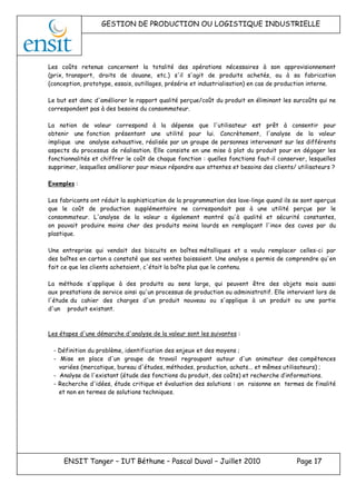 GESTION DE PRODUCTION OU LOGISTIQUE INDUSTRIELLE
ENSIT Tanger – IUT Béthune – Pascal Duval – Juillet 2010 Page 17
Les coûts retenus concernent la totalité des opérations nécessaires à son approvisionnement
(prix, transport, droits de douane, etc.) s'il s'agit de produits achetés, ou à sa fabrication
(conception, prototype, essais, outillages, présérie et industrialisation) en cas de production interne.
Le but est donc d'améliorer le rapport qualité perçue/coût du produit en éliminant les surcoûts qui ne
correspondent pas à des besoins du consommateur.
La notion de valeur correspond à la dépense que l'utilisateur est prêt à consentir pour
obtenir une fonction présentant une utilité pour lui. Concrètement, l'analyse de la valeur
implique une analyse exhaustive, réalisée par un groupe de personnes intervenant sur les différents
aspects du processus de réalisation. Elle consiste en une mise à plat du produit pour en dégager les
fonctionnalités et chiffrer le coût de chaque fonction : quelles fonctions faut-il conserver, lesquelles
supprimer, lesquelles améliorer pour mieux répondre aux attentes et besoins des clients/ utilisateurs ?
Exemples :
Les fabricants ont réduit la sophistication de la programmation des lave-linge quand ils se sont aperçus
que le coût de production supplémentaire ne correspondait pas à une utilité perçue par le
consommateur. L'analyse de la valeur a également montré qu'à qualité et sécurité constantes,
on pouvait produire moins cher des produits moins lourds en remplaçant l'inox des cuves par du
plastique.
Une entreprise qui vendait des biscuits en boîtes métalliques et a voulu remplacer celles-ci par
des boîtes en carton a constaté que ses ventes baissaient. Une analyse a permis de comprendre qu'en
fait ce que les clients achetaient, c'était la boîte plus que le contenu.
La méthode s'applique à des produits au sens large, qui peuvent être des objets mais aussi
aux prestations de service ainsi qu'un processus de production ou administratif. Elle intervient lors de
l'étude du cahier des charges d'un produit nouveau ou s'applique à un produit ou une partie
d'un produit existant.
Les étapes d'une démarche d'analyse de la valeur sont les suivantes :
- Définition du problème, identification des enjeux et des moyens ;
- Mise en place d'un groupe de travail regroupant autour d'un animateur des compétences
variées (mercatique, bureau d'études, méthodes, production, achats... et mêmes utilisateurs) ;
- Analyse de l'existant (étude des fonctions du produit, des coûts) et recherche d’informations.
- Recherche d'idées, étude critique et évaluation des solutions : on raisonne en termes de finalité
et non en termes de solutions techniques.
 