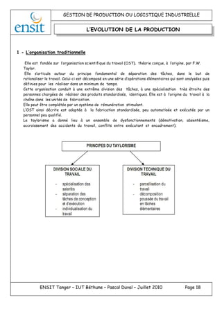 GESTION DE PRODUCTION OU LOGISTIQUE INDUSTRIELLE
ENSIT Tanger – IUT Béthune – Pascal Duval – Juillet 2010 Page 18
1 - L’organisation traditionnelle
Elle est fondée sur l’organisation scientifique du travail (OST), théorie conçue, à l’origine, par F.W.
Taylor.
Elle s’articule autour du principe fondamental de séparation des tâches, dans le but de
rationaliser le travail. Celui-ci est décomposé en une série d’opérations élémentaires qui sont analysées puis
définies pour les réaliser dans un minimum de temps.
Cette organisation conduit à une extrême division des tâches, à une spécialisation très étroite des
personnes chargées de réaliser des produits standardisés, identiques. Elle est à l’origine du travail à la
chaîne dans les unités de fabrication.
Elle peut être complétée par un système de rémunération stimulant.
L’OST ainsi décrite est adaptée à la fabrication standardisée, peu automatisée et exécutée par un
personnel peu qualifié.
Le taylorisme a donné lieu à un ensemble de dysfonctionnements (démotivation, absentéisme,
accroissement des accidents du travail, conflits entre exécutant et encadrement).
L’EVOLUTION DE LA PRODUCTION
 