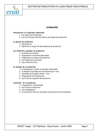 GESTION DE PRODUCTION OU LOGISTIQUE INDUSTRIELLE
ENSIT Tanger – IUT Béthune – Pascal Duval – Juillet 2010 Page 2
SOMMAIRE
Introduction à la logistique industrielle
1 - Les enjeux de la logistique
2 - Les activités par situation dans le processus de production
La gestion de production
1 – Introduction
2 - Définition et objectifs des systèmes de production
Les différents systèmes de production
1 – La production unitaire
2 - Organisation en ateliers spécialisés
3 - Organisation en lignes de production
4 – Les industries de process
5 – Les citères de choix
Le pilotage de la production
1 - Le pilotage par l'amont ou pilotage traditionnel
2 - Le Kanban ou pilotage de la production par l'aval
3 - Synthèse de la logique Amont – Aval
4 – Organisation de la production
5 – Les outils de la gestion de production
L’évolution de la production
1 – L’organisation traditionnelle
2 – Les facteurs d’évolution
3 – Les conséquences
4 – La production face aux nouvelles contraintes de l’environnement
 