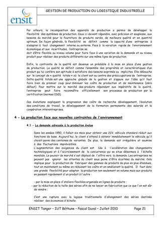GESTION DE PRODUCTION OU LOGISTIQUE INDUSTRIELLE
ENSIT Tanger – IUT Béthune – Pascal Duval – Juillet 2010 Page 21
Par ailleurs, la recomposition des appareils de production a permis de développer la
flexibilité des systèmes de production. Ceux-ci doivent répondre, avec précision et souplesse, aux
besoins du marché pour la fourniture de produits variés, de meilleure qualité et en quantité
optimum. De façon générale, la flexibilité se définit comme la capacité d’une entreprise à
s’adapter à tout changement interne ou externe. Face à la variation rapide de l’environnement
économique et aux incertitudes, l’entreprise se
doit d’être flexible au niveau volume pour faire face à une variation de la demande et au niveau
produit pour réaliser des produits différents sur une même ligne de production.
Enfin, la contrainte de la qualité est devenue un préalable à la mise en place d’une gestion
de production. La qualité se définit comme l’ensemble des propriétés et caractéristiques d’un
produit qui lui confère son aptitude à satisfaire des besoins exprimés ou implicites. Elle débouche
sur le concept de « qualité totale » où le client est au centre des préoccupations de l’entreprise.
Cette qualité totale est une approche globale de la gestion et s’appuie sur l’idée qu’il faut
faire bien du premier coup pour diminuer les coûts de production et de maintenance (zéro
défaut). Pour mettre sur le marché des produits répondant aux impératifs de la qualité,
l’entreprise peut faire reconnaître officiellement son processus de production par la
certification (normes ISO).
Ces évolutions expliquent la progression des coûts de recherche développement, l’évolution
des conditions de travail, le développement de la formation permanente des salariés et la
coopération interentreprises.
4 - La production face aux nouvelles contraintes de l'environnement
4.1 - La demande adressée à la production évolue
Dans les années 1950, il fallait six mois pour obtenir une 2CV, véhicule standard réduit aux
fonctions de base. Aujourd'hui, le client s'attend à obtenir immédiatement le véhicule qu'il
choisit parmi des centaines de variantes. De plus, la demande est irrégulière et soumise
à des fluctuations imprévisibles.
L'augmentation des exigences du client est liée à l'accélération des changements
technologiques et à l'accroissement de la concurrence qui se situe désormais à l'échelle
mondiale. Le pouvoir de marché s'est déplacé de l'offre vers la demande. Les entreprises ne
peuvent pas ignorer les attentes du client sous peine d'être écartées du marché. Cela
implique pour la production de fabriquer des gammes de produits de plus en plus étendues,
tout en maintenant ou même en réduisant les coûts et en améliorant la qualité. Il faut donc
une grande flexibilité pour adapter la production non seulement en volume mais aux produits
en passant rapidement d'un produit à l'autre :
- par la mise en place d'ateliers flexibles organisés en lignes de produits ;
- par la réduction de la taille des séries afin de ne lancer en fabrication que ce que l'on est sûr
de vendre ;
C’est une rupture avec la logique traditionnelle d'allongement des séries destinée
réaliser des économies d'échelle.
 