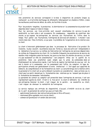 GESTION DE PRODUCTION OU LOGISTIQUE INDUSTRIELLE
ENSIT Tanger – IUT Béthune – Pascal Duval – Juillet 2010 Page 23
Une prestation de services correspond à la mise à disposition de produits (repas au
restaurant ou d'activités (nettoyage de vêtements, hébergement en chambre d'hôtel...) dans
les meilleures conditions de délais, de coûts, de facilités d'accès.
Pour les produits tangibles, la production, la distribution et la consommation du produit sont
séparées dans l'espace et dans le temps.
Pour les services, ces trois activités sont souvent simultanées. Un service n'a pas de
matérialité, ou bien celle-ci est accessoire. En conséquence, impossible de constituer des
stocks, ce qui expose les entreprises de services aux fluctuations de l'offre dans le
temps. Pour pallier ces fluctuations, l'entreprise de services est amenée à « stocker » ses
clients dans des files d'attente, ce qui pose le problème de l'organisation de la relation avec
le client.
Le client n'intervient généralement pas dans le processus de fabrication d'un produit. En
revanche, le plus souvent, sa présence sous une forme ou sous une autre est indispensable à
la réalisation d'un service. Le rythme de fabrication de l'entreprise de services dépend donc
du rythme de fréquentation du client. Or, la clientèle fréquente les prestataires de service de
manière très irrégulière selon les heures, les jours ou les mois. En matière de service, le client
n'a pas seulement un rôle de consommateur : son comporte influe sur la qualité de la
prestation. Dans une prestation aussi simple que la prise de commandes dans un
établissement de restauration rapide, il est facile de repérer les habitués de ceux qui ont du
mal à choisir et à commander, car ils connaissent mal l'offre. Au comptoir, le type de
participation attendu est généralement d'ordre intellectuel : il fait appel aux capacités de
mémoire, de compréhension et de formulation du client. La caractéristique de la relation entre
le personnel et le client est un autre élément à prendre en considération : dans certains cas, le
client peut se sentir dominé par la formalisation des relations qui ne laissent pas de place à
la formulation de demandes individuelles.
Le personnel de contact au comptoir est primordial dans l'entreprise de services, il est son
représentant auprès du client. Il doit à la fois servir le client et défendre les intérêts de
son entreprise. Dominer le client, c'est risquer de le perdre ; se soumettre au client,
c'est risquer de diminuer la rentabilité de l'entreprise.
Le service implique une attitude de disponibilité, d'accueil, d'intérêt vis-à-vis du client
de la part du personnel de contact qui joue un triple rôle :
• opérationnel (exécuter des instructions précises et être efficace) ;
• relationnel (être agréable vis-à-vis du client) ;
• commercial (promouvoir et vendre des services).
 