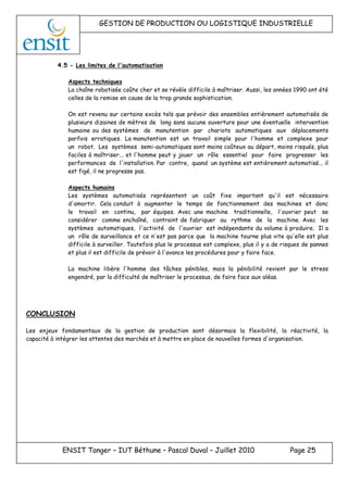 GESTION DE PRODUCTION OU LOGISTIQUE INDUSTRIELLE
ENSIT Tanger – IUT Béthune – Pascal Duval – Juillet 2010 Page 25
4.5 - Les limites de l'automatisation
Aspects techniques
La chaîne robotisée coûte cher et se révèle difficile à maîtriser. Aussi, les années 1990 ont été
celles de la remise en cause de la trop grande sophistication.
On est revenu sur certains excès tels que prévoir des ensembles entièrement automatisés de
plusieurs dizaines de mètres de long sans aucune ouverture pour une éventuelle intervention
humaine ou des systèmes de manutention par chariots automatiques aux déplacements
parfois erratiques. La manutention est un travail simple pour l'homme et complexe pour
un robot. Les systèmes semi-automatiques sont moins coûteux au départ, moins risqués, plus
faciles à maîtriser... et l'homme peut y jouer un rôle essentiel pour faire progresser les
performances de l'installation. Par contre, quand un système est entièrement automatisé... il
est figé, il ne progresse pas.
Aspects humains
Les systèmes automatisés représentent un coût fixe important qu'il est nécessaire
d'amortir. Cela conduit à augmenter le temps de fonctionnement des machines et donc
le travail en continu, par équipes. Avec une machine traditionnelle, l'ouvrier peut se
considérer comme enchaîné, contraint de fabriquer au rythme de la machine. Avec les
systèmes automatiques, l'activité de l'ouvrier est indépendante du volume à produire. Il a
un rôle de surveillance et ce n'est pas parce que la machine tourne plus vite qu'elle est plus
difficile à surveiller. Toutefois plus le processus est complexe, plus il y a de risques de pannes
et plus il est difficile de prévoir à l'avance les procédures pour y faire face.
La machine libère l'homme des tâches pénibles, mais la pénibilité revient par le stress
engendré, par la difficulté de maîtriser le processus, de faire face aux aléas.
CONCLUSION
Les enjeux fondamentaux de la gestion de production sont désormais la flexibilité, la réactivité, la
capacité à intégrer les attentes des marchés et à mettre en place de nouvelles formes d'organisation.
 