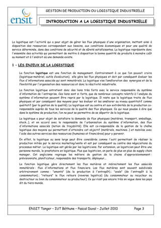 GESTION DE PRODUCTION OU LOGISTIQUE INDUSTRIELLE
ENSIT Tanger – IUT Béthune – Pascal Duval – Juillet 2010 Page 3
La logistique est l'activité qui a pour objet de gérer les flux physiques d'une organisation, mettant ainsi à
disposition des ressources correspondant aux besoins, aux conditions économiques et pour une qualité de
service déterminée, dans des conditions de sécurité et de sûreté satisfaisantes. La logistique représente donc
l'ensemble des activités qui permettent de mettre à disposition la bonne quantité de produits à moindre coût
au moment et à l'endroit où une demande existe.
1 – LES ENJEUX DE LA LOGISTIQUE
La fonction logistique est une fonction de management. Contrairement à ce que l’on pouvait croire
(logistique=matériel, outils d’exécution), elle gère les flux physiques et doit par conséquent évaluer les
flux d'informations associés qui sont immatériels. La logistique vise l’amélioration des synergies et de la
flexibilité par l'organisation des ressources et donc la réactivité industrielle.
La fonction logistique entretient donc des liens très forts avec le service responsable du système
d'information de l'entreprise. Ces liens sont si forts, que de nombreux concepts relatifs à l'analyse du
système d'information peuvent être repris par la logistique. Il reste que la logistique traite de flux
physiques et par conséquent des moyens pour les évaluer et les améliorer au niveau quantitatif comme
qualitatif (par la gestion de la qualité). La logistique est au centre et aux extrémités de la production co-
responsable auprès de tous les services de la qualité des flux physiques. Ce qui nous pousse à dire que
dans le système de production, l’on ne peut se permettre de se départir de la logistique.
La logistique a pour objet de satisfaire la demande de flux physiques (matières, transport, emballage,
stock…), et en accord avec le responsable de l'urbanisation du système d'information, des flux
d'informations associés (notion de traçabilité). Elle est co-responsable de la gestion de la chaîne
logistique des moyens qui permettent d'atteindre cet objectif (matériels, machines…) et mobilise avec
l'aide des autres services des ressources (humaines et financières) pour y parvenir.
En effet, la logistique au sens large peut être considérée comme l'outil permettant de réaliser la
production initiée par le service marketing/vente et est par conséquent au centre des négociations du
processus métier. La logistique est gérée par les logisticiens. Par extension, un logisticien peut être une
personne morale, le prestataire en logistique. Plus que logisticien, on parle de plus en plus de supply chain
manager. Cet anglicisme regroupe les métiers de gestion de la chaine d'approvisionnement :
prévisionniste, planificateur, responsable des transports, déployeur...
La fonction logistique gère directement les flux matières et indirectement les flux associés
immatériels : flux d'informations et flux financiers. Les flux matières sont souvent subdivisés
arbitrairement comme : "amonts" (de la production à l'entrepôt) ; "avals" (de l'entrepôt à la
consommation) ; "retours" le flux retours (reverse logistics) (du consommateur au recycleur ou
destructeur ou bien du consommateur au producteur). Ce qui n’est pas encore très en vogue dans les pays
dit du tiers-monde.
INTRODUCTION A LA LOGISTIQUE INDUSTRIELLE
 
