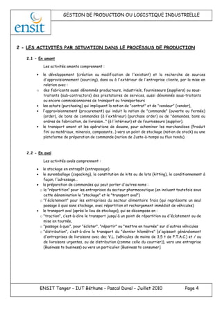 GESTION DE PRODUCTION OU LOGISTIQUE INDUSTRIELLE
ENSIT Tanger – IUT Béthune – Pascal Duval – Juillet 2010 Page 4
2 - LES ACTIVITES PAR SITUATION DANS LE PROCESSUS DE PRODUCTION
2.1 - En amont
Les activités amonts comprennent :
• le développement (création ou modification de l'existant) et la recherche de sources
d'approvisionnement (sourcing), dans ou à l'extérieur de l'entreprise cliente, par la mise en
relation avec :
o des fabricants aussi dénommés producteurs, industriels, fournisseurs (suppliers) ou sous-
traitants (sub-contractors) des prestataires de services, aussi dénommés sous-traitants
ou encore commissionnaires de transport ou transporteurs
• les achats (purchasing) qui impliquent la notion de "contrat" et de "vendeur" (vendor),
• l'approvisionnement (procurement) qui induit la notion de "commande" (ouverte ou fermée)
(order), de bons de commandes (à l'extérieur) (purchase order) ou de "demandes, bons ou
ordres de fabrication, de livraison…" (à l'intérieur) et de fournisseurs (supplier).
• le transport amont et les opérations de douane, pour acheminer les marchandises (Produit
fini ou matériaux, minerais, composants…) vers un point de stockage (notion de stock) ou une
plateforme de préparation de commande (notion de Juste-à-temps ou flux tendu)
2.2 - En aval
Les activités avals comprennent :
• le stockage en entrepôt (entreposage)
• le suremballage (copacking), la constitution de kits ou de lots (kitting), le conditionnement à
façon, l'adressage…
• la préparation de commandes qui peut porter d'autres noms :
o la "répartition" pour les entreprises du secteur pharmaceutique (en incluant toutefois sous
cette dénomination le "stockage" et le "transport aval")
o "l'éclatement" pour les entreprises du secteur alimentaire frais (qui représente un seul
passage à quai sans stockage, avec répartition et rechargement immédiat de véhicules)
• le transport aval (après le lieu de stockage), qui se décompose en :
o "traction", c’est-à-dire le transport jusqu'à un point de répartition ou d'éclatement ou de
mise en tournée,
o "passage à quai", pour "éclater", "répartir" ou "mettre en tournée" sur d'autres véhicules
o "distribution", c’est-à-dire le transport du "dernier kilomètre" (s'agissant généralement
d'entreprises de livraisons avec dec V.L. (véhicules de moins de 3,5 t de P.T.A.C.) et / ou
de livraisons urgentes, ou de distribution (comme celle du courrier)), vers une entreprise
(Business to business) ou vers un particulier (Business to consumer]
 