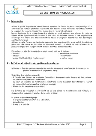 GESTION DE PRODUCTION OU LOGISTIQUE INDUSTRIELLE
ENSIT Tanger – IUT Béthune – Pascal Duval – Juillet 2010 Page 6
LA GESTION DE PRODUCTION
1 - Introduction
Définir la gestion de production, c’est d’abord en connaître la finalité. La production a pour objectif la
combinaison de facteurs (matières, équipements, main d’œuvre) afin de répondre à l’attente du client en
lui proposant des produits et/ou services susceptibles de répondre à ses besoins.
Pendant longtemps, des principes simples de production ont exigé seulement, pour abaisser les coûts, de
longues séries à produire qui nécessitaient à leur tour des machines rapides et une organisation «
scientifique » du travail avec fractionnement des tâches et une grande mobilité d’une main d’œuvre peu
qualifiée (taylorisme).
A l’heure actuelle, l’attente du client exige des productions plus diversifiées et de qualité, des délais de
production très courts et des coûts de production abaissés. Le salarié, en tant qu’acteur de la
production et pour être plus performant, demande davantage de responsabilités.
Entre clients et salariés, l’organisation productrice doit maîtriser 6 facteurs :
- la qualité - les délais de fabrication
- les coûts - l’environnement
- la sécurité et la sûreté de fonctionnement - le facteur humain
2 - Définition et objectifs des systèmes de production
Définition : « Tous les systèmes de production sont des processus de transformation de ressources en
produits ou en services. » (Boyer et al. 2001)
Un système de production comprend :
- à l’entrée, des facteurs de production (matériels et équipements, main d’œuvre) et, dans certains
cas, des matières premières à transformer ;
- au cœur, un processus de transformation industrielle ou une succession d’activités dont le résultat
est immatériel et que l’on appelle prestation de services ;
- à la sortie, des biens ou services produits.
Les systèmes de production se distinguent les uns des autres par la combinaison des facteurs, le
déroulement du processus et la nature des produits à réaliser.
La gestion de production regroupe :
- la préparation et l’organisation de la fabrication,
- son exécution,
- le suivi et le contrôle.
 