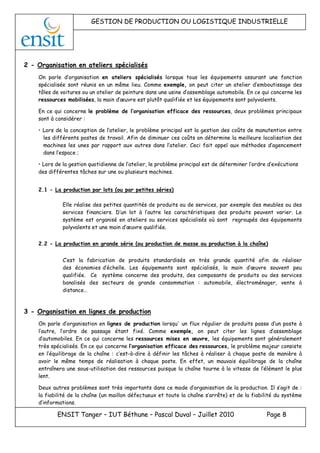 GESTION DE PRODUCTION OU LOGISTIQUE INDUSTRIELLE
ENSIT Tanger – IUT Béthune – Pascal Duval – Juillet 2010 Page 8
2 - Organisation en ateliers spécialisés
On parle d’organisation en ateliers spécialisés lorsque tous les équipements assurant une fonction
spécialisée sont réunis en un même lieu. Comme exemple, on peut citer un atelier d’emboutissage des
tôles de voitures ou un atelier de peinture dans une usine d’assemblage automobile. En ce qui concerne les
ressources mobilisées, la main d’œuvre est plutôt qualifiée et les équipements sont polyvalents.
En ce qui concerne le problème de l’organisation efficace des ressources, deux problèmes principaux
sont à considérer :
• Lors de la conception de l’atelier, le problème principal est la gestion des coûts de manutention entre
les différents postes de travail. Afin de diminuer ces coûts on détermine la meilleure localisation des
machines les unes par rapport aux autres dans l’atelier. Ceci fait appel aux méthodes d’agencement
dans l’espace ;
• Lors de la gestion quotidienne de l’atelier, le problème principal est de déterminer l’ordre d’exécutions
des différentes tâches sur une ou plusieurs machines.
2.1 - La production par lots (ou par petites séries)
Elle réalise des petites quantités de produits ou de services, par exemple des meubles ou des
services financiers. D’un lot à l’autre les caractéristiques des produits peuvent varier. Le
système est organisé en ateliers ou services spécialisés où sont regroupés des équipements
polyvalents et une main d’œuvre qualifiée.
2.2 - La production en grande série (ou production de masse ou production à la chaîne)
C’est la fabrication de produits standardisés en très grande quantité afin de réaliser
des économies d’échelle. Les équipements sont spécialisés, la main d’œuvre souvent peu
qualifiée. Ce système concerne des produits, des composants de produits ou des services
banalisés des secteurs de grande consommation : automobile, électroménager, vente à
distance…
3 - Organisation en lignes de production
On parle d’organisation en lignes de production lorsqu' un flux régulier de produits passe d’un poste à
l’autre, l’ordre de passage étant fixé. Comme exemple, on peut citer les lignes d’assemblage
d’automobiles. En ce qui concerne les ressources mises en œuvre, les équipements sont généralement
très spécialisés. En ce qui concerne l’organisation efficace des ressources, le problème majeur consiste
en l’équilibrage de la chaîne : c’est-à-dire à définir les tâches à réaliser à chaque poste de manière à
avoir le même temps de réalisation à chaque poste. En effet, un mauvais équilibrage de la chaîne
entraînera une sous-utilisation des ressources puisque la chaîne tourne à la vitesse de l’élément le plus
lent.
Deux autres problèmes sont très importants dans ce mode d’organisation de la production. Il s’agit de :
la fiabilité de la chaîne (un maillon défectueux et toute la chaîne s’arrête) et de la fiabilité du système
d’informations.
 