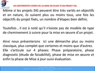Même si les projets SIG peuvent être très variés en objectifs
et en nature, ils suivent plus ou moins tous, une fois les
objectifs du projet fixés, un nombre d'étapes bien défini;
Toutefois , il est à noté qu’il n’existe pas de modèle de type
de cheminement à suivre pour la mise en œuvre d’un projet.
Ainsi nous présenterons ici une démarche plus ou moins
classique, plus complet que certaines et moins que d’autres.
Elle s’articule sur 4 phases: Phase préparatoire, phase
diagnostic (étude de faisabilité), phase de mise en œuvre et
enfin la phase de Mise à jour-suivi-évaluation.
LES DIFFERENTES ETAPES DE LA MISE EN PLACE D’UN PROJET SIG
 