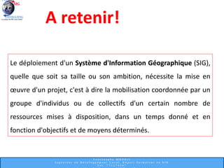 Le déploiement d'un Système d'Information Géographique (SIG),
quelle que soit sa taille ou son ambition, nécessite la mise en
œuvre d'un projet, c'est à dire la mobilisation coordonnée par un
groupe d'individus ou de collectifs d'un certain nombre de
ressources mises à disposition, dans un temps donné et en
fonction d'objectifs et de moyens déterminés.
A retenir!
 