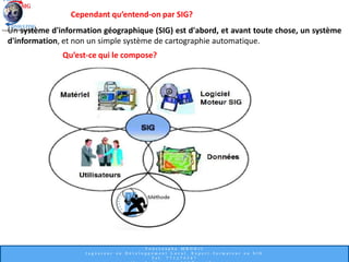 Cependant qu’entend-on par SIG?
Un système d'information géographique (SIG) est d'abord, et avant toute chose, un système
d'information, et non un simple système de cartographie automatique.
Qu’est-ce qui le compose?
 