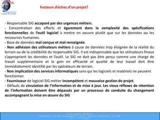 Facteurs d’échec d’un projet?
- Responsable SIG accaparé par des urgences métiers.
- Concentration des efforts et égarement dans la complexité des spécifications
fonctionnelles de l’outil logiciel à mettre en oeuvre plutôt que sur les données ou les
ressources humaines.
- Base de données mal conçue et mal renseignée.
- Non adhésion des utilisateurs métiers à cause de données trop éloignée de la réalité du
terrain ou de la crédibilité du responsable SIG. Il est indispensable que les utilisateurs finaux
s’approprient les données et l’outil. Le SIG ne doit pas être perçu comme une charge de
travail supplémentaire et le gain en efficacité et qualité de leur travail doit être
immédiatement identifié par les opérateurs de terrain.
- Non implication des services informatiques sans qui les logiciels et matériels ne peuvent
fonctionner.
- Fournisseur de logiciel SIG métier incompétent et mauvaise gestion de projet.
- Défauts de circulation de l’information et de mise à jour. Les vieux réflexes de rétention
de l’information doivent être dépassés par un processus de conduite du changement
accompagnant la mise en œuvre du SIG
 