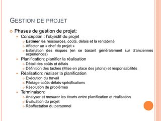 GESTION DE PROJET
 Phases de gestion de projet:
 Conception : l’objectif du projet
 Estimer les ressources, coûts, délais et la rentabilité
 Affecter un « chef de projet »
 Estimation des risques (en se basant généralement sur d’anciennes
expériences)
 Planification: planifier la réalisation
 Détail des coûts et délais
 Définition des taches (Mise en place des jalons) et responsabilités
 Réalisation: réaliser la planification
 Exécution du travail
 Pilotage coûts-délais-spécifications
 Résolution de problèmes
 Terminaison:
 Analyser et mesurer les écarts entre planification et réalisation
 Évaluation du projet
 Réaffectation du personnel
 
