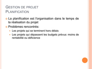 GESTION DE PROJET
PLANIFICATION
 La planification est l'organisation dans le temps de
la réalisation du projet
 Problèmes rencontrés:
 Les projets qui se terminent hors délais
 Les projets qui dépassent les budgets prévus: moins de
rentabilité ou déficience
 