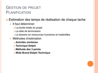 GESTION DE PROJET
PLANIFICATION
 Estimation des temps de réalisation de chaque tache
 Il faut déterminer:
 La durée totale du projet
 La date de terminaison
 Le besoins en ressources humaines et matérielles
 Méthodes d’estimation
 Activités similaires
 Technique Delphi
 Méthode des 3 points
 Wide Brand Delphi Technique
 