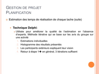 GESTION DE PROJET
PLANIFICATION
 Estimation des temps de réalisation de chaque tache (suite)
 Technique Delphi:
 Utilisée pour améliorer la qualité de l’estimation en l’absence
d’experts. Méthode itérative qui se base sur les avis du groupe sur
une activité
1. Estimations individuelles
2. Histogramme des résultats présentés
3. Les participants extérieurs expliquent leur vision
4. Retour à étape 1 en général, 3 itérations suffisent
 