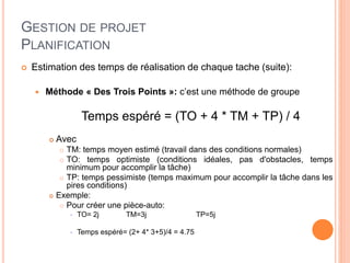 GESTION DE PROJET
PLANIFICATION
 Estimation des temps de réalisation de chaque tache (suite):
 Méthode « Des Trois Points »: c’est une méthode de groupe
Temps espéré = (TO + 4 * TM + TP) / 4
 Avec
 TM: temps moyen estimé (travail dans des conditions normales)
 TO: temps optimiste (conditions idéales, pas d'obstacles, temps
minimum pour accomplir la tâche)
 TP: temps pessimiste (temps maximum pour accomplir la tâche dans les
pires conditions)
 Exemple:
 Pour créer une pièce-auto:
 TO= 2j TM=3j TP=5j
 Temps espéré= (2+ 4* 3+5)/4 = 4.75
 