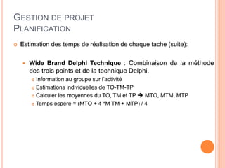 GESTION DE PROJET
PLANIFICATION
 Estimation des temps de réalisation de chaque tache (suite):
 Wide Brand Delphi Technique : Combinaison de la méthode
des trois points et de la technique Delphi.
 Information au groupe sur l’activité
 Estimations individuelles de TO-TM-TP
 Calculer les moyennes du TO, TM et TP  MTO, MTM, MTP
 Temps espéré = (MTO + 4 *M TM + MTP) / 4
 