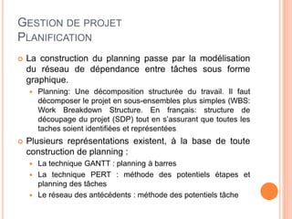 GESTION DE PROJET
PLANIFICATION
 La construction du planning passe par la modélisation
du réseau de dépendance entre tâches sous forme
graphique.
 Planning: Une décomposition structurée du travail. Il faut
décomposer le projet en sous-ensembles plus simples (WBS:
Work Breakdown Structure. En français: structure de
découpage du projet (SDP) tout en s’assurant que toutes les
taches soient identifiées et représentées
 Plusieurs représentations existent, à la base de toute
construction de planning :
 La technique GANTT : planning à barres
 La technique PERT : méthode des potentiels étapes et
planning des tâches
 Le réseau des antécédents : méthode des potentiels tâche
 