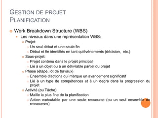 GESTION DE PROJET
PLANIFICATION
 Work Breakdown Structure (WBS)
 Les niveaux dans une représentation WBS:
 Projet:
 Un seul début et une seule fin
 Début et fin identifiés en tant qu'événements (décision, etc.)
 Sous-projet:
 Projet contenu dans le projet principal
 Lié à un objet ou à un délivrable partiel du projet
 Phase (étape, lot de travaux)
 Ensemble d'actions qui marque un avancement significatif
 Lié à un type de compétences et à un degré dans la progression du
projet
 Activité (ou Tâche)
 Maille la plus fine de la planification
 Action exécutable par une seule ressource (ou un seul ensemble de
ressources)
 