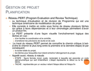 GESTION DE PROJET
PLANIFICATION
 Réseau PERT (Program Evaluation and Review Technique)
 ou technique d’évaluation et de révision de Programme qui est une
technique américaine de modélisation de projet
 Elle consiste à mettre en ordre sous forme de réseau plusieurs tâches
qui grâce à leurs dépendances et à leur chronologie permettent d’avoir
un produit fini.
 Le PERT présente d’une façon visuelle l’enchaînement logique des
tâches en vue :
 d’en faciliter la coordination et le contrôle,
 d’améliorer les prévisions de durée et de coût.
 Le tracé du réseau PERT permet de connaître le chemin critique (c’est-
à-dire le chemin le plus long entre la première et la dernière étape) et par
conséquent:
 la durée totale du projet,
 les tâches pour lesquelles tout retard entraîne l’allongement du projet.
 Appelé aussi; réseau à nœuds
 ETAPE : figure fermée (rond, ovale, rectangle) à laquelle est associée un code
alphanumérique qui sert d'identifiant. L'étape représente le début ou la fin d'une
tâche.
 TACHE : représentée par un vecteur reliant l'étape début et l'étape fin
 