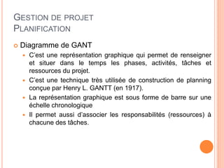 GESTION DE PROJET
PLANIFICATION
 Diagramme de GANT
 C’est une représentation graphique qui permet de renseigner
et situer dans le temps les phases, activités, tâches et
ressources du projet.
 C’est une technique très utilisée de construction de planning
conçue par Henry L. GANTT (en 1917).
 La représentation graphique est sous forme de barre sur une
échelle chronologique
 Il permet aussi d’associer les responsabilités (ressources) à
chacune des tâches.
 