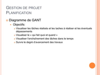 GESTION DE PROJET
PLANIFICATION
 Diagramme de GANT
 Objectifs:
 Visualiser les tâches réalisés et les taches à réaliser et les éventuels
dépassements
 Visualiser le « qui fait quoi et quand »
 Visualiser l’enchaînement des tâches dans le temps
 Suivre le degré d’avancement des travaux
 