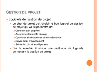 GESTION DE PROJET
 Logiciels de gestion de projet
 Le chef de projet doit choisir le bon logiciel de gestion
de projet qui va lui permettre de:
 Créer un plan du projet
 Assurer facilement le pilotage
 Optimiser les ressources et leur affectation
 Suivre l’état d’avancement
 Suivre le coût et les dépenses
 Sur le marché, il existe une multitude de logiciels
permettant la gestion de projet
 