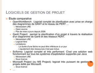 LOGICIELS DE GESTION DE PROJET
 Étude comparative
 OpenWorkBench: Logiciel complet de planification avec prise en charge
des diagrammes de GANT et le réseau de PERT …
 Nécessitant JRE
 Open source
 Pas de mise à jours depuis 2008
 Gantt Project: permet la planification d'un projet à travers la réalisation
d'un diagramme de Gantt et des réseaux PERT.
 Nécessitant JRE
 Logiciel libre
 Limitations:
 La durée d'une tâche ne peut être inférieure à un jour
 L'ajustement des ressources n'est pas inclus
 Sciforma: Logiciel complet et très performant. C'est une solution web
fonctionnant sur tous les systèmes d'exploitation supportés par Java
 Nécessitant JRE
 Sous licence
 Microsoft Project (ou MS Project): logiciel très puissant de gestion de
projets édité par Microsoft.
 Sous licence
 …
 