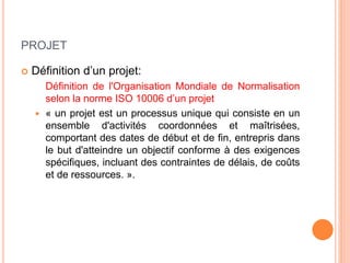 PROJET
 Définition d’un projet:
Définition de l'Organisation Mondiale de Normalisation
selon la norme ISO 10006 d’un projet
 « un projet est un processus unique qui consiste en un
ensemble d'activités coordonnées et maîtrisées,
comportant des dates de début et de fin, entrepris dans
le but d'atteindre un objectif conforme à des exigences
spécifiques, incluant des contraintes de délais, de coûts
et de ressources. ».
 